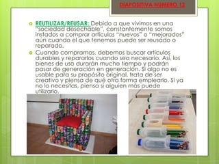 DIAPOSITIVA NUMERO 12





REUTILIZAR/REUSAR: Debido a que vivimos en una
“sociedad desechable”, constantemente somos
instados a comprar artículos “nuevos” o “mejorados”
aún cuando el que tenemos puede ser reusado o
reparado.
Cuando compramos, debemos buscar artículos
durables y repararlos cuando sea necesario. Así, los
bienes de uso durarán mucho tiempo y podrán
pasar de generación en generación. Si algo no es
usable para su propósito original, trata de ser
creativo y piensa de qué otra forma emplearlo. Si ya
no lo necesitas, piensa si alguien más puede
utilizarlo.

 