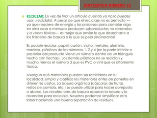 DIAPOSITIVA NUMERO 13


RECICLAR: En vez de tirar un artículo cuando ya no lo puedes
usar, ¡recíclalo!. A pesar de que el reciclaje no es perfecto —
ya que requiere de energía y los procesos para cambiar algo
en otra cosa a menudo producen subproductos no deseados
y a veces tóxicos— es mejor que enviar lo que desechaste a
los tiraderos de basura o lo que es peor ¡incinerarlos!
Es posible reciclar: papel, cartón, vidrio, metales, aluminio,
madera, plásticos de los números 1, 2 y 4 (en la parte inferior o
posterior del producto viene un número dentro de un triángulo
hecho con flechas). Los demás plásticos no se reciclan y
mucho menos el número 3 que es PVC o vinil que es altamente
tóxico.
Averigua qué materiales pueden ser reciclados en tu
localidad. Limpia y clasifica los materiales antes de ponerlos en
diferentes cestos. La basura orgánica (cáscaras de frutas,
restos de comida, etc.) se puede utilizar para hacer composta
o abono. Los recolectores de basura separan la basura y la
revenden para reciclaje. Nosotros podemos simplificar esta
labor haciendo una buena separación de residuos.

 