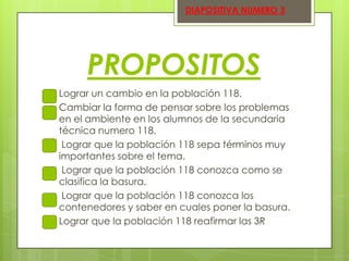DIAPOSITIVA NUMERO 3

PROPOSITOS








Lograr un cambio en la población 118.
Cambiar la forma de pensar sobre los problemas
en el ambiente en los alumnos de la secundaria
técnica numero 118.
Lograr que la población 118 sepa términos muy
importantes sobre el tema.
Lograr que la población 118 conozca como se
clasifica la basura.
Lograr que la población 118 conozca los
contenedores y saber en cuales poner la basura.
Lograr que la población 118 reafirmar las 3R

 