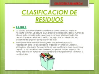 DIAPOSITIVA NUMERO 4

CLASIFICACION DE
RESIDUOS





BASURA
La basura es todo material considerado como desecho y que se
necesita eliminar. La basura es un producto de las actividades humanas
al cual se le considera de valor igual a cero por el desechado. No
necesariamente debe ser odorífica, repugnante e indeseable; eso
depende del origen y composición de ésta.
Normalmente se la coloca en lugares predestinados para la
recolección para ser canalizada a tiraderos o vertederos, rellenos
sanitarios u otro lugar. Actualmente, se usa ese término para denominar
aquella fracción de residuos que no son aprovechables y que por lo
tanto debería ser tratada y dispuesta para evitar problemas sanitarios o
ambientales.

 
