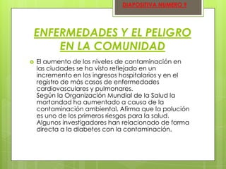 DIAPOSITIVA NUMERO 9

ENFERMEDADES Y EL PELIGRO
EN LA COMUNIDAD


El aumento de los niveles de contaminación en
las ciudades se ha visto reflejado en un
incremento en los ingresos hospitalarios y en el
registro de más casos de enfermedades
cardiovasculares y pulmonares.
Según la Organización Mundial de la Salud la
mortandad ha aumentado a causa de la
contaminación ambiental. Afirma que la polución
es uno de los primeros riesgos para la salud.
Algunos investigadores han relacionado de forma
directa a la diabetes con la contaminación.

 