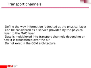 l Define the way information is treated at the physical layer
l Can be considered as a service provided by the physical
layer to the MAC layer
l Data is multiplexed into transport channels depending on
how it is transmitted over the air
l Do not exist in the GSM architecture
Transport channels
 
