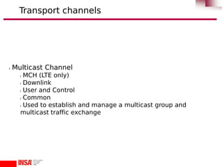 l Multicast Channel
l MCH (LTE only)
l Downlink
l User and Control
l Common
l Used to establish and manage a multicast group and
multicast traffic exchange
Transport channels
 