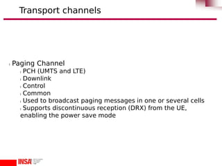 l Paging Channel
l PCH (UMTS and LTE)
l Downlink
l Control
l Common
l Used to broadcast paging messages in one or several cells
l Supports discontinuous reception (DRX) from the UE,
enabling the power save mode
Transport channels
 