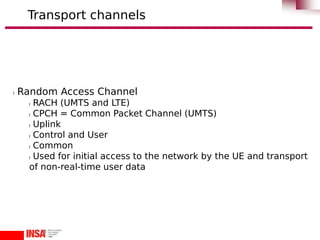 l Random Access Channel
l RACH (UMTS and LTE)
l CPCH = Common Packet Channel (UMTS)
l Uplink
l Control and User
l Common
l Used for initial access to the network by the UE and transport
of non-real-time user data
Transport channels
 