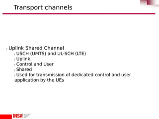 l Uplink Shared Channel
l USCH (UMTS) and UL-SCH (LTE)
l Uplink
l Control and User
l Shared
l Used for transmission of dedicated control and user
application by the UEs
Transport channels
 