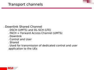 l Downlink Shared Channel
l DSCH (UMTS) and DL-SCH (LTE)
l FACH = Forward Access Channel (UMTS)
l Downlink
l Control and User
l Shared
l Used for transmission of dedicated control and user
application to the UEs
Transport channels
 