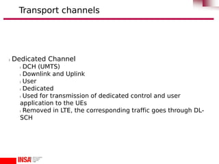 l Dedicated Channel
l DCH (UMTS)
l Downlink and Uplink
l User
l Dedicated
l Used for transmission of dedicated control and user
application to the UEs
l Removed in LTE, the corresponding traffic goes through DL-
SCH
Transport channels
 