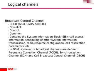 l Broadcast Control Channel
l BCCH (GSM, UMTS and LTE)
l Downlink
l Control
l Common
l Contains the System Information Block (SIB): cell access
information, scheduling of other system information
transmission, radio resource configuration, cell reselection
parameters, etc
l In GSM, some extra broadcast channels are defined:
Frequency Correction Channel (FCCH), Synchronization
Channel (SCH) and Cell Broadcast Control Channel (CBCH)
Logical channels
 