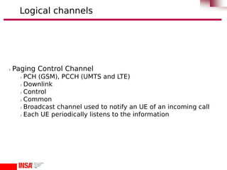 l Paging Control Channel
l PCH (GSM), PCCH (UMTS and LTE)
l Downlink
l Control
l Common
l Broadcast channel used to notify an UE of an incoming call
l Each UE periodically listens to the information
Logical channels
 