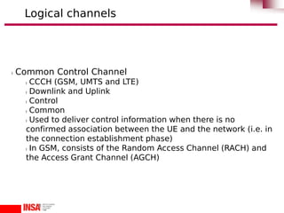 l Common Control Channel
l CCCH (GSM, UMTS and LTE)
l Downlink and Uplink
l Control
l Common
l Used to deliver control information when there is no
confirmed association between the UE and the network (i.e. in
the connection establishment phase)
l In GSM, consists of the Random Access Channel (RACH) and
the Access Grant Channel (AGCH)
Logical channels
 