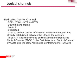 l Dedicated Control Channel
l DCCH (GSM, UMTS and LTE)
l Downlink and Uplink
l Control
l Dedicated
l Used to deliver control information when a connection was
already established between the UE and the network
l In GSM, it is further divided on the Standalone Dedicated
Control Channel (SDCCH), the Fast Associated Control Channel
(FACCH), and the Slow Associated Control Channel (SACCH)
Logical channels
 