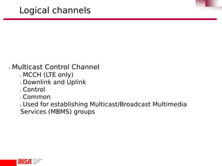 l Multicast Control Channel
l MCCH (LTE only)
l Downlink and Uplink
l Control
l Common
l Used for establishing Multicast/Broadcast Multimedia
Services (MBMS) groups
Logical channels
 