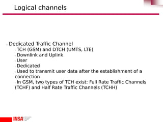 l Dedicated Traffic Channel
l TCH (GSM) and DTCH (UMTS, LTE)
l Downlink and Uplink
l User
l Dedicated
l Used to transmit user data after the establishment of a
connection
l In GSM, two types of TCH exist: Full Rate Traffic Channels
(TCHF) and Half Rate Traffic Channels (TCHH)
Logical channels
 