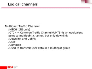 l Multicast Traffic Channel
l MTCH (LTE only)
l CTCH = Common Traffic Channel (UMTS) is an equivalent
point-to-multipoint channel, but only downlink
l Downlink and Uplink
l User
l Common
l Used to transmit user data in a multicast group
Logical channels
 