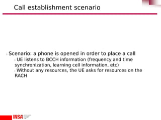 l Scenario: a phone is opened in order to place a call
l UE listens to BCCH information (frequency and time
synchronization, learning cell information, etc)
l Without any resources, the UE asks for resources on the
RACH
Call establishment scenario
 