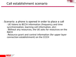 l Scenario: a phone is opened in order to place a call
l UE listens to BCCH information (frequency and time
synchronization, learning cell information, etc)
l Without any resources, the UE asks for resources on the
RACH
l Resource grant and control information (for upper layer
connection establishment) on the CCCH
Call establishment scenario
 