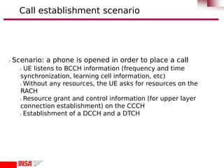 l Scenario: a phone is opened in order to place a call
l UE listens to BCCH information (frequency and time
synchronization, learning cell information, etc)
l Without any resources, the UE asks for resources on the
RACH
l Resource grant and control information (for upper layer
connection establishment) on the CCCH
l Establishment of a DCCH and a DTCH
Call establishment scenario
 
