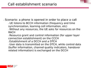 l Scenario: a phone is opened in order to place a call
l UE listens to BCCH information (frequency and time
synchronization, learning cell information, etc)
l Without any resources, the UE asks for resources on the
RACH
l Resource grant and control information (for upper layer
connection establishment) on the CCCH
l Establishment of a DCCH and a DTCH
l User data is transmitted on the DTCH, while control data
(buffer information, channel quality indicators, handover
related information) is exchanged on the DCCH
Call establishment scenario
 