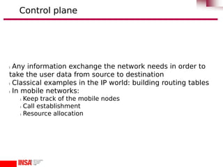 l Any information exchange the network needs in order to
take the user data from source to destination
l Classical examples in the IP world: building routing tables
l In mobile networks:
l Keep track of the mobile nodes
l Call establishment
l Resource allocation
Control plane
 