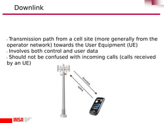 l Transmission path from a cell site (more generally from the
operator network) towards the User Equipment (UE)
l Involves both control and user data
l Should not be confused with incoming calls (calls received
by an UE)
Downlink
 