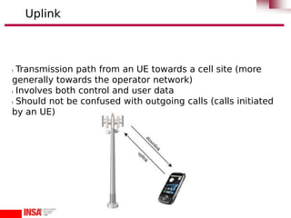 l Transmission path from an UE towards a cell site (more
generally towards the operator network)
l Involves both control and user data
l Should not be confused with outgoing calls (calls initiated
by an UE)
Uplink
 