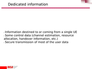 l Information destined to or coming from a single UE
l Some control data (channel estimation, resource
allocation, handover information, etc.)
l Secure transmission of most of the user data
Dedicated information
 