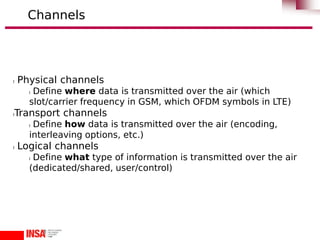 l Physical channels
l Define where data is transmitted over the air (which
slot/carrier frequency in GSM, which OFDM symbols in LTE)
lTransport channels
l Define how data is transmitted over the air (encoding,
interleaving options, etc.)
l Logical channels
l Define what type of information is transmitted over the air
(dedicated/shared, user/control)
Channels
 