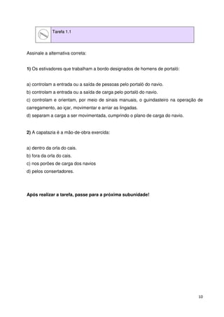 10 
Tarefa 1.1 
Assinale a alternativa correta: 
1) Os estivadores que trabalham a bordo designados de homens de portaló: 
a) controlam a entrada ou a saída de pessoas pelo portaló do navio. 
b) controlam a entrada ou a saída de carga pelo portaló do navio. 
c) controlam e orientam, por meio de sinais manuais, o guindasteiro na operação de 
carregamento, ao içar, movimentar e arriar as lingadas. 
d) separam a carga a ser movimentada, cumprindo o plano de carga do navio. 
2) A capatazia é a mão-de-obra exercida: 
a) dentro da orla do cais. 
b) fora da orla do cais. 
c) nos porões de carga dos navios 
d) pelos consertadores. 
Após realizar a tarefa, passe para a próxima subunidade! 
 