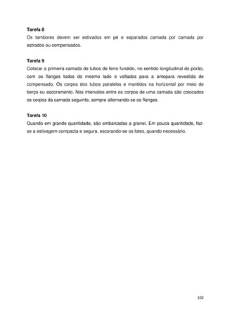 Tarefa 8 
Os tambores devem ser estivados em pé e separados camada por camada por 
estrados ou compensados. 
Tarefa 9 
Colocar a primeira camada de tubos de ferro fundido, no sentido longitudinal do porão, 
com os flanges todos do mesmo lado e voltados para a antepara revestida de 
compensado. Os corpos dos tubos paralelos e mantidos na horizontal por meio de 
berço ou escoramento. Nos intervalos entre os corpos de uma camada são colocados 
os corpos da camada seguinte, sempre alternando-se os flanges. 
Tarefa 10 
Quando em grande quantidade, são embarcadas a granel. Em pouca quantidade, faz-se 
102 
a estivagem compacta e segura, escorando-se os lotes, quando necessário. 
 