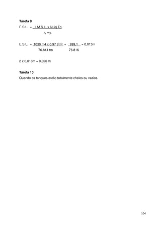 104 
Tarefa 9 
E.S.L. = I.M.S.L x d Liq.Tq 
D mx. 
E.S.L. = 1030 m4 x 0,97 t/m³ = 999,1 = 0,013m 
76.814 tm 76.816 
2 x 0,013m = 0,026 m 
Tarefa 10 
Quando os tanques estão totalmente cheios ou vazios. 
 