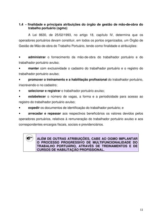 1.4 - finalidade e principais atribuições do órgão de gestão de mão-de-obra do 
trabalho portuário (ogmo) 
A Lei 8630, de 25/02/1993, no artigo 18, capítulo IV, determina que os 
operadores portuários devam constituir, em todos os portos organizados, um Órgão de 
Gestão de Mão-de-obra do Trabalho Portuário, tendo como finalidade e atribuições: 
• administrar o fornecimento da mão-de-obra do trabalhador portuário e do 
trabalhador portuário avulso; 
• manter com exclusividade o cadastro do trabalhador portuário e o registro do 
trabalhador portuário avulso; 
• promover o treinamento e a habilitação profissional do trabalhador portuário, 
inscrevendo-o no cadastro; 
11 
• selecionar e registrar o trabalhador portuário avulso; 
• estabelecer o número de vagas, a forma e a periodicidade para acesso ao 
registro do trabalhador portuário avulso; 
• expedir os documentos de identificação do trabalhador portuário; e 
• arrecadar e repassar aos respectivos beneficiários os valores devidos pelos 
operadores portuários, relativos à remuneração do trabalhador portuário avulso e aos 
correspondentes encargos fiscais, sociais e previdenciários. 
ALÉM DE OUTRAS ATRIBUIÇÕES, CABE AO OGMO IMPLANTAR 
O PROCESSO PROGRESSIVO DE MULTIFUNCIONALIDADE DO 
TRABALHO PORTUÁRIO, ATRAVÉS DE TREINAMENTOS E DE 
CURSOS DE HABILITAÇÃO PROFISSIONAL. 
 