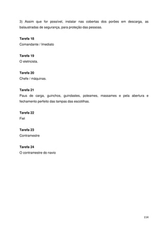 3) Assim que for possível, instalar nas cobertas dos porões em descarga, as 
balaustradas de segurança, para proteção das pessoas. 
114 
Tarefa 18 
Comandante / Imediato 
Tarefa 19 
O eletricista. 
Tarefa 20 
Chefe / máquinas. 
Tarefa 21 
Paus de carga, guinchos, guindastes, poleames, massames e pela abertura e 
fechamento perfeito das tampas das escotilhas. 
Tarefa 22 
Fiel 
Tarefa 23 
Contramestre 
Tarefa 24 
O contramestre do navio 
 