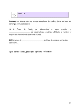 12 
Tarefa 1.2 
Complete as lacunas com os termos apropriados de modo a tornar corretas as 
sentenças formuladas abaixo: 
1) O Órgão de Gestão de Mão-de-Obra é quem organiza e 
________________________ os trabalhadores portuários habilitados e mantém o 
registro dos trabalhadores portuários avulsos. 
2) Chamamos de _________________________ a divisão da forma de serviço dos 
estivadores. 
Após realizar a tarefa, passe para a próxima subunidade! 
 