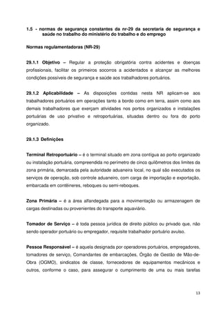 1.5 - normas de segurança constantes da nr-29 da secretaria de segurança e 
13 
saúde no trabalho do ministério do trabalho e do emprego 
Normas regulamentadoras (NR-29) 
29.1.1 Objetivo – Regular a proteção obrigatória contra acidentes e doenças 
profissionais, facilitar os primeiros socorros a acidentados e alcançar as melhores 
condições possíveis de segurança e saúde aos trabalhadores portuários. 
29.1.2 Aplicabilidade – As disposições contidas nesta NR aplicam-se aos 
trabalhadores portuários em operações tanto a bordo como em terra, assim como aos 
demais trabalhadores que exerçam atividades nos portos organizados e instalações 
portuárias de uso privativo e retroportuárias, situadas dentro ou fora do porto 
organizado. 
29.1.3 Definições 
Terminal Retroportuário – é o terminal situado em zona contígua ao porto organizado 
ou instalação portuária, compreendida no perímetro de cinco quilômetros dos limites da 
zona primária, demarcada pela autoridade aduaneira local, no qual são executados os 
serviços de operação, sob controle aduaneiro, com carga de importação e exportação, 
embarcada em contêineres, reboques ou semi-reboques. 
Zona Primária – é a área alfandegada para a movimentação ou armazenagem de 
cargas destinadas ou provenientes do transporte aquaviário. 
Tomador de Serviço – é toda pessoa jurídica de direito público ou privado que, não 
sendo operador portuário ou empregador, requisite trabalhador portuário avulso. 
Pessoa Responsável – é aquela designada por operadores portuários, empregadores, 
tomadores de serviço, Comandantes de embarcações, Órgão de Gestão de Mão-de- 
Obra (OGMO), sindicatos de classe, fornecedores de equipamentos mecânicos e 
outros, conforme o caso, para assegurar o cumprimento de uma ou mais tarefas 
 