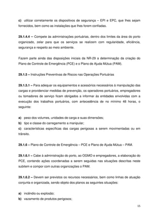 c) utilizar corretamente os dispositivos de segurança – EPI e EPC, que lhes sejam 
fornecidos, bem como as instalações que lhes forem confiadas. 
29.1.4.4  Compete às administrações portuárias, dentro dos limites da área do porto 
organizado, zelar para que os serviços se realizem com regularidade, eficiência, 
segurança e respeito ao meio ambiente. 
Fazem parte ainda das disposições iniciais da NR-29 a determinação da criação do 
Plano de Controle de Emergência (PCE) e o Plano de Ajuda Mútua (PAM). 
15 
29.1.5 – Instruções Preventivas de Riscos nas Operações Portuárias 
29.1.5.1 – Para adequar os equipamentos e acessórios necessários à manipulação das 
cargas e providenciar medidas de prevenção, os operadores portuários, empregadores 
ou tomadores de serviço ficam obrigados a informar às entidades envolvidas com a 
execução dos trabalhos portuários, com antecedência de no mínimo 48 horas, o 
seguinte: 
a) peso dos volumes, unidades de carga e suas dimensões; 
b) tipo e classe do carregamento a manipular; 
c) características específicas das cargas perigosas a serem movimentadas ou em 
trânsito. 
29.1.6 – Plano de Controle de Emergência – PCE e Plano de Ajuda Mútua – PAM. 
29.1.6.1 – Cabe à administração do porto, ao OGMO e empregadores, a elaboração do 
PCE, contendo ações coordenadas a serem seguidas nas situações descritas neste 
subitem e compor com outras organizações o PAM. 
29.1.6.2 – Devem ser previstos os recursos necessários, bem como linhas de atuação 
conjunta e organizada, sendo objeto dos planos as seguintes situações: 
a) incêndio ou explosão; 
b) vazamento de produtos perigosos; 
 