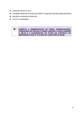 16 
c) queda de homem ao mar; 
d) condições adversas de tempo que afetem a segurança das operações portuárias; 
e) poluição ou acidentes ambientais; 
f) socorro a acidentados. 
COMPETE À ADMINISTRAÇÃO DO PORTO, EMPREGADORES, 
TOMADORES DE SERVIÇO E OGMO CUMPRIR E FAZER CUMPRIR 
A NR-29 E A ELABORAÇÃO DO PLANO DE CONTROLE DE 
EMERGÊNCIA (PCE) E O PLANO DE AJUDA MÚTUA (PAM). 
 