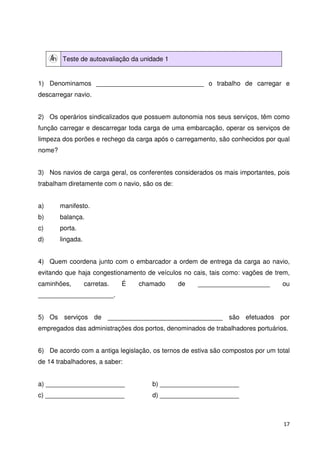 17 
Teste de autoavaliação da unidade 1 
1) Denominamos ______________________________ o trabalho de carregar e 
descarregar navio. 
2) Os operários sindicalizados que possuem autonomia nos seus serviços, têm como 
função carregar e descarregar toda carga de uma embarcação, operar os serviços de 
limpeza dos porões e rechego da carga após o carregamento, são conhecidos por qual 
nome? 
3) Nos navios de carga geral, os conferentes considerados os mais importantes, pois 
trabalham diretamente com o navio, são os de: 
a) manifesto. 
b) balança. 
c) porta. 
d) lingada. 
4) Quem coordena junto com o embarcador a ordem de entrega da carga ao navio, 
evitando que haja congestionamento de veículos no cais, tais como: vagões de trem, 
caminhões, carretas. É chamado de ____________________ ou 
_____________________. 
5) Os serviços de ________________________________ são efetuados por 
empregados das administrações dos portos, denominados de trabalhadores portuários. 
6) De acordo com a antiga legislação, os ternos de estiva são compostos por um total 
de 14 trabalhadores, a saber: 
a) ______________________ b) ______________________ 
c) ______________________ d) ______________________ 
 