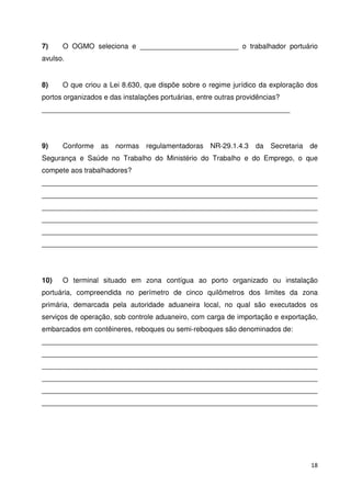 7) O OGMO seleciona e _________________________ o trabalhador portuário 
avulso. 
8) O que criou a Lei 8.630, que dispõe sobre o regime jurídico da exploração dos 
portos organizados e das instalações portuárias, entre outras providências? 
_______________________________________________________________ 
9) Conforme as normas regulamentadoras NR-29.1.4.3 da Secretaria de 
Segurança e Saúde no Trabalho do Ministério do Trabalho e do Emprego, o que 
compete aos trabalhadores? 
______________________________________________________________________ 
______________________________________________________________________ 
______________________________________________________________________ 
______________________________________________________________________ 
______________________________________________________________________ 
______________________________________________________________________ 
10) O terminal situado em zona contígua ao porto organizado ou instalação 
portuária, compreendida no perímetro de cinco quilômetros dos limites da zona 
primária, demarcada pela autoridade aduaneira local, no qual são executados os 
serviços de operação, sob controle aduaneiro, com carga de importação e exportação, 
embarcados em contêineres, reboques ou semi-reboques são denominados de: 
______________________________________________________________________ 
______________________________________________________________________ 
______________________________________________________________________ 
______________________________________________________________________ 
______________________________________________________________________ 
______________________________________________________________________ 
18 
 