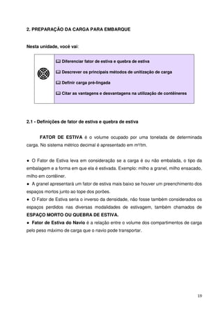19 
2. PREPARAÇÃO DA CARGA PARA EMBARQUE 
Nesta unidade, você vai: 
 Diferenciar fator de estiva e quebra de estiva 
 Descrever os principais métodos de unitização de carga 
 Definir carga pré-lingada 
 Citar as vantagens e desvantagens na utilização de contêineres 
2.1 - Definições de fator de estiva e quebra de estiva 
FATOR DE ESTIVA é o volume ocupado por uma tonelada de determinada 
carga. No sistema métrico decimal é apresentado em m³/tm. 
 O Fator de Estiva leva em consideração se a carga é ou não embalada, o tipo da 
embalagem e a forma em que ela é estivada. Exemplo: milho a granel, milho ensacado, 
milho em contêiner. 
 A granel apresentará um fator de estiva mais baixo se houver um preenchimento dos 
espaços mortos junto ao tope dos porões. 
 O Fator de Estiva seria o inverso da densidade, não fosse também considerados os 
espaços perdidos nas diversas modalidades de estivagem, também chamados de 
ESPAÇO MORTO OU QUEBRA DE ESTIVA. 
 Fator de Estiva do Navio é a relação entre o volume dos compartimentos de carga 
pelo peso máximo de carga que o navio pode transportar. 
 