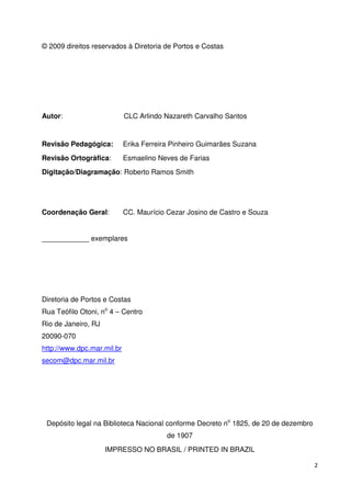 2 
© 2009 direitos reservados à Diretoria de Portos e Costas 
Autor: CLC Arlindo Nazareth Carvalho Santos 
Revisão Pedagógica: Erika Ferreira Pinheiro Guimarães Suzana 
Revisão Ortográfica: Esmaelino Neves de Farias 
Digitação/Diagramação: Roberto Ramos Smith 
Coordenação Geral: CC. Maurício Cezar Josino de Castro e Souza 
____________ exemplares 
Diretoria de Portos e Costas 
Rua Teófilo Otoni, no 4 – Centro 
Rio de Janeiro, RJ 
20090-070 
http://www.dpc.mar.mil.br 
secom@dpc.mar.mil.br 
Depósito legal na Biblioteca Nacional conforme Decreto no 1825, de 20 de dezembro 
de 1907 
IMPRESSO NO BRASIL / PRINTED IN BRAZIL 
 