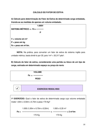 20 
CÁLCULO DO FATOR DE ESTIVA 
A) Cálculo para determinação do Fator de Estiva de determinada carga embalada, 
tirando-se as medidas de apenas um volume embalado. 
1.000V 
SISTEMA MÉTRICO  Fe =  
P 
V = volume em m³ 
P = peso em kg 
Fe = peso em m³/tm. 
NOTA: Na prática, para converter um fator de estiva do sistema inglês para 
unidade métrica, basta dividi-lo por 35; pois 1m³ = 35,317 pés³. 
B) Cálculo do fator de estiva, considerando uma partida ou bloco de um tipo de 
carga, estivada em determinado espaço ou praça do navio 
VOLUME 
Fe =  
PESO 
 
EXERCÍCIO RESOLVIDO 
1º EXERCÍCIO: Qual o fator de estiva de determinada carga cujo volume embalado 
mede 1,00m x 0,50m x 0,70m e pesa 175 Kg? 
1.000 (1,00m x 0,70m x 0,50m) 1.000 x 0,35 m³ 
Fe =  =  = 2 m³/tm 
175 Kg 175 Kg 
 