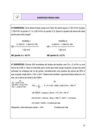 22 
 
EXERCÍCIO RESOLVIDO 
3º EXERCÍCIO: Uma determinada carga com fator de estiva igual a 1,50 m³/tm ocupou 
1,75m³/tm no porão nº 1 e 1,60 m³/tm no porão nº 2. Qual é a quebra de estiva de cada 
porão para esta carga? 
PORÃO 1 PORÃO 2 
(1,75m³/t – 1,50m³/t) 100 (1,60m³/t – 1,50m³/t) 100 
QE =  QE =  
1,50 m³/t 1,50 m³/t 
QE (porão 1) = 16,7% QE (porão 2) = 6,7% 
4º EXERCÍCIO: Estivar 200 toneladas de fardos de tecidos com Fe = 3 m³/tm a uma 
altura de 4,50 m. Qual a extensão para vante que essa carga ocupará, já que ela será 
estivada na antepara de ré do porão, considerando uma quebra de estiva de 30% e 
que o porão mede 25m x 12m x 5m? Determinar também, quantos fardos terão em um 
lote, se a altura do fardo é de 0,90m. 
(I) 
Fe = 3,00 m3/tm 
QE 30% = 0,9 m3/tm 
Fe f. = 3,90 m3/tm 
(II) 
. 
Fef =__V_ . . V = P x Fef = 200t x 3,90 m3/tm = 780 m3 
P 
(III) ÁREA = Largura x altura = 12 x 5m = 60 m2 
(IV) Ext/AV = Volume : Área = 780 m3 : 60m2 = 13 metros 
(V) 4,50m : 0,90m = 5 fardos por lote 
Resposta: extensão para vante = 13m 5 fardos por lote 
 
