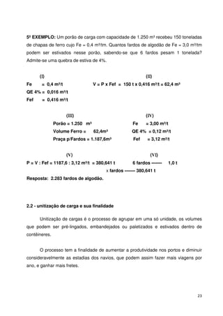 5º EXEMPLO: Um porão de carga com capacidade de 1.250 m³ recebeu 150 toneladas 
de chapas de ferro cujo Fe = 0,4 m³/tm. Quantos fardos de algodão de Fe = 3,0 m³/tm 
podem ser estivados nesse porão, sabendo-se que 6 fardos pesam 1 tonelada? 
Admite-se uma quebra de estiva de 4%. 
23 
(I) (II) 
Fe = 0,4 m³/t V = P x Fef = 150 t x 0,416 m³/t = 62,4 m³ 
QE 4% = 0,016 m³/t 
Fef = 0,416 m³/t 
(III) (IV) 
Porão = 1.250 m³ Fe = 3,00 m³/t 
Volume Ferro = 62,4m³ QE 4% = 0,12 m³/t 
Praça p/Fardos = 1.187,6m³ Fef = 3,12 m³/t 
(V) (VI) 
P = V : Fef = 1187,6 : 3,12 m³/t = 380,641 t 6 fardos ------- 1,0 t 
x fardos ------- 380,641 t 
Resposta: 2.283 fardos de algodão. 
2.2 - unitização de carga e sua finalidade 
Unitização de cargas é o processo de agrupar em uma só unidade, os volumes 
que podem ser pré-lingados, embandejados ou paletizados e estivados dentro de 
contêineres. 
O processo tem a finalidade de aumentar a produtividade nos portos e diminuir 
consideravelmente as estadias dos navios, que podem assim fazer mais viagens por 
ano, e ganhar mais fretes. 
 