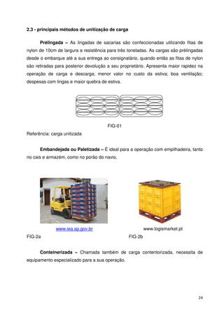 24 
2.3 - principais métodos de unitização de carga 
Prélingada – As lingadas de sacarias são confeccionadas utilizando fitas de 
nylon de 10cm de largura e resistência para três toneladas. As cargas são prélingadas 
desde o embarque até a sua entrega ao consignatário, quando então as fitas de nylon 
são retiradas para posterior devolução a seu proprietário. Apresenta maior rapidez na 
operação de carga e descarga; menor valor no custo da estiva; boa ventilação; 
despesas com lingas e maior quebra de estiva. 
FIG-01 
Referência: carga unitizada 
Embandejada ou Paletizada – É ideal para a operação com empilhadeira, tanto 
no cais e armazém, como no porão do navio. 
www.iea.sp.gov.br www.logismarket.pt 
FIG-2a FIG-2b 
Conteinerizada – Chamada também de carga contentorizada, necessita de 
equipamento especializado para a sua operação. 
 