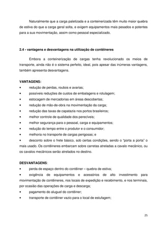 Naturalmente que a carga paletizada e a conteinerizada têm muito maior quebra 
de estiva do que a carga geral solta, e exigem equipamentos mais pesados e potentes 
para a sua movimentação, assim como pessoal especializado. 
25 
2.4 - vantagens e desvantagens na utilização de contêineres 
Embora a conteinerização de cargas tenha revolucionado os meios de 
transporte, ainda não é o sistema perfeito, ideal, pois apesar das inúmeras vantagens, 
também apresenta desvantagens. 
VANTAGENS: 
• redução de perdas, roubos e avarias; 
• possíveis reduções de custos de embalagens e rotulagem; 
• estocagem de mercadorias em áreas descobertas; 
• redução de mão-de-obra na movimentação da carga; 
• redução das taxas de capatazia nos portos brasileiros; 
• melhor controle de qualidade dos perecíveis; 
• melhor segurança para o pessoal, carga e equipamentos; 
• redução do tempo entre o produtor e o consumidor; 
• melhoria no transporte de cargas perigosas; e 
• desconto sobre o frete básico, sob certas condições, sendo o “porta a porta” o 
mais usado. Os contêineres embarcam sobre carretas atreladas a cavalo mecânico, ou 
os cavalos mecânicos serão atrelados no destino. 
DESVANTAGENS: 
• perda de espaço dentro do contêiner – quebra de estiva; 
• exigência de equipamentos e acessórios de alto investimento para 
movimentação de contêineres, nos locais de expedição e recebimento, e nos terminais, 
por ocasião das operações de carga e descarga; 
• pagamento do aluguel do contêiner; 
• transporte de contêiner vazio para o local de estufagem; 
 