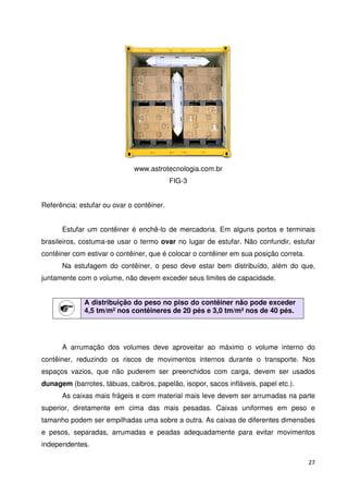 27 
www.astrotecnologia.com.br 
FIG-3 
Referência: estufar ou ovar o contêiner. 
Estufar um contêiner é enchê-lo de mercadoria. Em alguns portos e terminais 
brasileiros, costuma-se usar o termo ovar no lugar de estufar. Não confundir, estufar 
contêiner com estivar o contêiner, que é colocar o contêiner em sua posição correta. 
Na estufagem do contêiner, o peso deve estar bem distribuído, além do que, 
juntamente com o volume, não devem exceder seus limites de capacidade. 
A distribuição do peso no piso do contêiner não pode exceder 
4,5 tm/m² nos contêineres de 20 pés e 3,0 tm/m² nos de 40 pés. 
A arrumação dos volumes deve aproveitar ao máximo o volume interno do 
contêiner, reduzindo os riscos de movimentos internos durante o transporte. Nos 
espaços vazios, que não puderem ser preenchidos com carga, devem ser usados 
dunagem (barrotes, tábuas, caibros, papelão, isopor, sacos infláveis, papel etc.). 
As caixas mais frágeis e com material mais leve devem ser arrumadas na parte 
superior, diretamente em cima das mais pesadas. Caixas uniformes em peso e 
tamanho podem ser empilhadas uma sobre a outra. As caixas de diferentes dimensões 
e pesos, separadas, arrumadas e peadas adequadamente para evitar movimentos 
independentes. 
 