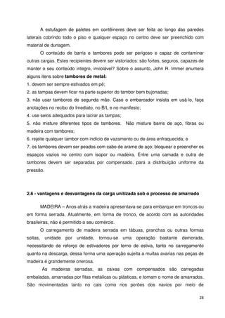 A estufagem de paletes em contêineres deve ser feita ao longo das paredes 
laterais cobrindo todo o piso e qualquer espaço no centro deve ser preenchido com 
material de dunagem. 
O conteúdo de barris e tambores pode ser perigoso e capaz de contaminar 
outras cargas. Estes recipientes devem ser vistoriados: são fortes, seguros, capazes de 
manter o seu conteúdo íntegro, inviolável? Sobre o assunto, John R. Immer enumera 
alguns itens sobre tambores de metal: 
1. devem ser sempre estivados em pé; 
2. as tampas devem ficar na parte superior do tambor bem bujonadas; 
3. não usar tambores de segunda mão. Caso o embarcador insista em usá-lo, faça 
anotações no recibo do Imediato, no B/L e no manifesto; 
4. use selos adequados para lacrar as tampas; 
5. não misture diferentes tipos de tambores. Não misture barris de aço, fibras ou 
madeira com tambores; 
6. rejeite qualquer tambor com indício de vazamento ou de área enfraquecida; e 
7. os tambores devem ser peados com cabo de arame de aço; bloquear e preencher os 
espaços vazios no centro com isopor ou madeira. Entre uma camada e outra de 
tambores devem ser separadas por compensado, para a distribuição uniforme da 
pressão. 
28 
2.6 - vantagens e desvantagens da carga unitizada sob o processo de amarrado 
MADEIRA – Anos atrás a madeira apresentava-se para embarque em troncos ou 
em forma serrada. Atualmente, em forma de tronco, de acordo com as autoridades 
brasileiras, não é permitido o seu comércio. 
O carregamento de madeira serrada em tábuas, pranchas ou outras formas 
soltas, unidade por unidade, tornou-se uma operação bastante demorada, 
necessitando de reforço de estivadores por terno de estiva, tanto no carregamento 
quanto na descarga, dessa forma uma operação sujeita a muitas avarias nas peças de 
madeira é grandemente onerosa. 
As madeiras serradas, as caixas com compensados são carregadas 
embaladas, amarradas por fitas metálicas ou plásticas, e tomam o nome de amarrados. 
São movimentadas tanto no cais como nos porões dos navios por meio de 
 