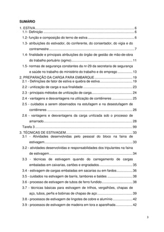 3 
SUMÁRIO 
1. ESTIVA ........................................................................................................... 6 
1.1- Definição .................................................................................................. 6 
1.2- função e composição do terno de estiva .................................................. 6 
1.3- atribuições do estivador, do conferente, do consertador, do vigia e do 
contramestre ............................................................................................ 7 
1.4- finalidade e principais atribuições do órgão de gestão de mão-de-obra 
do trabalho portuário (ogmo) .................................................................. 11 
1.5- normas de segurança constantes da nr-29 da secretaria de segurança 
e saúde no trabalho do ministério do trabalho e do emprego ................ 13 
2. PREPARAÇÃO DA CARGA PARA EMBARQUE ......................................... 19 
2.1 - Definições de fator de estiva e quebra de estiva ................................... 19 
2.2 - unitização de carga e sua finalidade ..................................................... 23 
2.3 - principais métodos de unitização de carga ............................................ 24 
2.4 - vantagens e desvantagens na utilização de contêineres ...................... 25 
2.5 - cuidados a serem observados na estufagem e na desestufagem de 
contêineres ............................................................................................ 26 
2.6 - vantagens e desvantagens da carga unitizada sob o processo de 
amarrado ................................................................................................ 28 
Tarefa 3 ......................................................................................................... 99 
3. TÉCNICAS DE ESTIVAGEM. ....................................................................... 33 
3.1 - Atividades desenvolvidas pelo pessoal do bloco na faina de 
estivagem ............................................................................................... 33 
3.2 - atividades desenvolvidas e responsabilidades dos tripulantes na faina 
de estivagem .......................................................................................... 34 
3.3 - técnicas de estivagem quando do carregamento de cargas 
embaladas em caixarias, cartões e engradados. ................................... 35 
3.4 - estivagem de cargas embaladas em sacarias ou em fardos ................. 36 
3.5 - cuidados na estivagem de barris, tambores e baldes ........................... 38 
3.6 - processo de estivagem de tubos de ferro fundido ................................. 38 
3.7 - técnicas básicas para estivagem de trilhos, vergalhões, chapas de 
aço, tubos, perfis e bobinas de chapas de aço ...................................... 39 
3.8 - processos de estivagem de lingotes de cobre e alumínio ..................... 42 
3.9 - processos de estivagem de madeira em tora e aparelhada .................. 42 
 