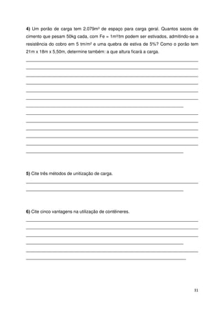 4) Um porão de carga tem 2.079m³ de espaço para carga geral. Quantos sacos de 
cimento que pesam 50kg cada, com Fe = 1m³/tm podem ser estivados, admitindo-se a 
resistência do cobro em 5 tm/m² e uma quebra de estiva de 5%? Como o porão tem 
21m x 18m x 5,50m, determine também: a que altura ficará a carga. 
______________________________________________________________________ 
______________________________________________________________________ 
______________________________________________________________________ 
______________________________________________________________________ 
______________________________________________________________________ 
______________________________________________________________________ 
________________________________________________________________ 
______________________________________________________________________ 
______________________________________________________________________ 
______________________________________________________________________ 
______________________________________________________________________ 
______________________________________________________________________ 
________________________________________________________________ 
5) Cite três métodos de unitização de carga. 
______________________________________________________________________ 
________________________________________________________________ 
6) Cite cinco vantagens na utilização de contêineres. 
______________________________________________________________________ 
______________________________________________________________________ 
______________________________________________________________________ 
________________________________________________________________ 
______________________________________________________________________ 
_________________________________________________________________ 
31 
 